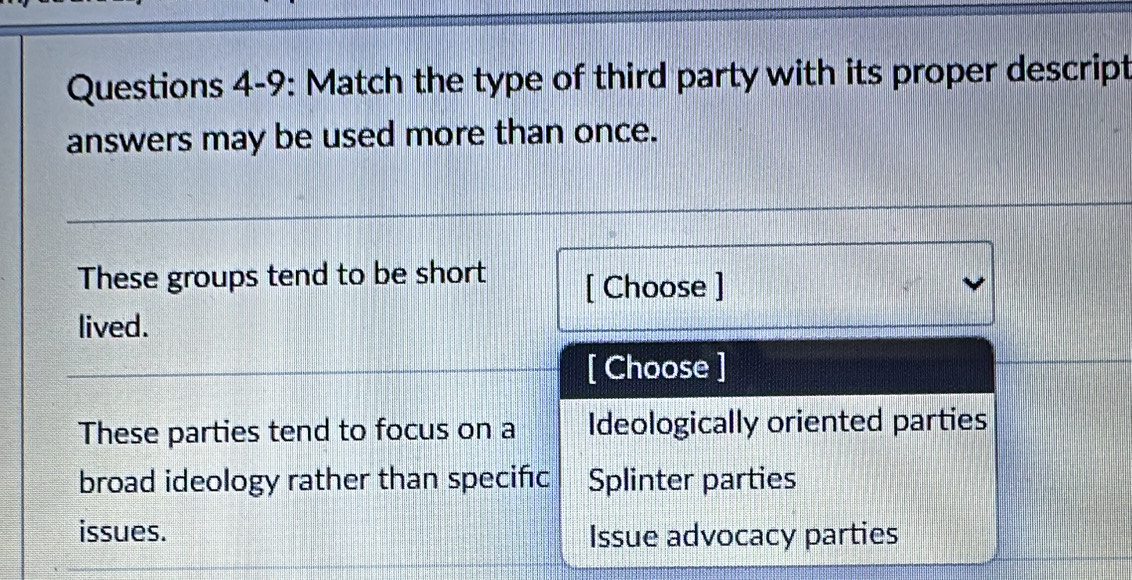 Questions 4-9: Match the type of third party with its proper descript
answers may be used more than once.
These groups tend to be short [ Choose ]
lived.
[ Choose ]
These parties tend to focus on a Ideologically oriented parties
broad ideology rather than specific Splinter parties
issues. Issue advocacy parties