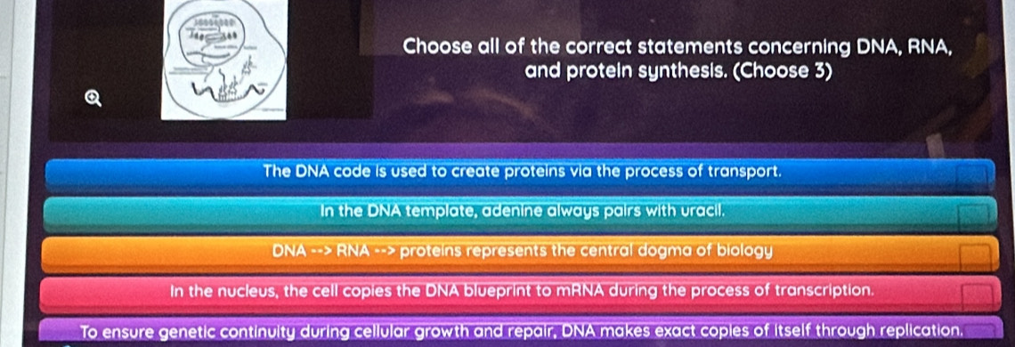 Choose all of the correct statements concerning DNA, RNA,
and protein synthesis. (Choose 3)
The DNA code is used to create proteins via the process of transport.
In the DNA template, adenine always pairs with uracil.
DNA --> RNA --> proteins represents the central dogma of biology
In the nucleus, the cell copies the DNA blueprint to mRNA during the process of transcription.
To ensure genetic continuity during cellular growth and repair, DNA makes exact coples of itself through replication,