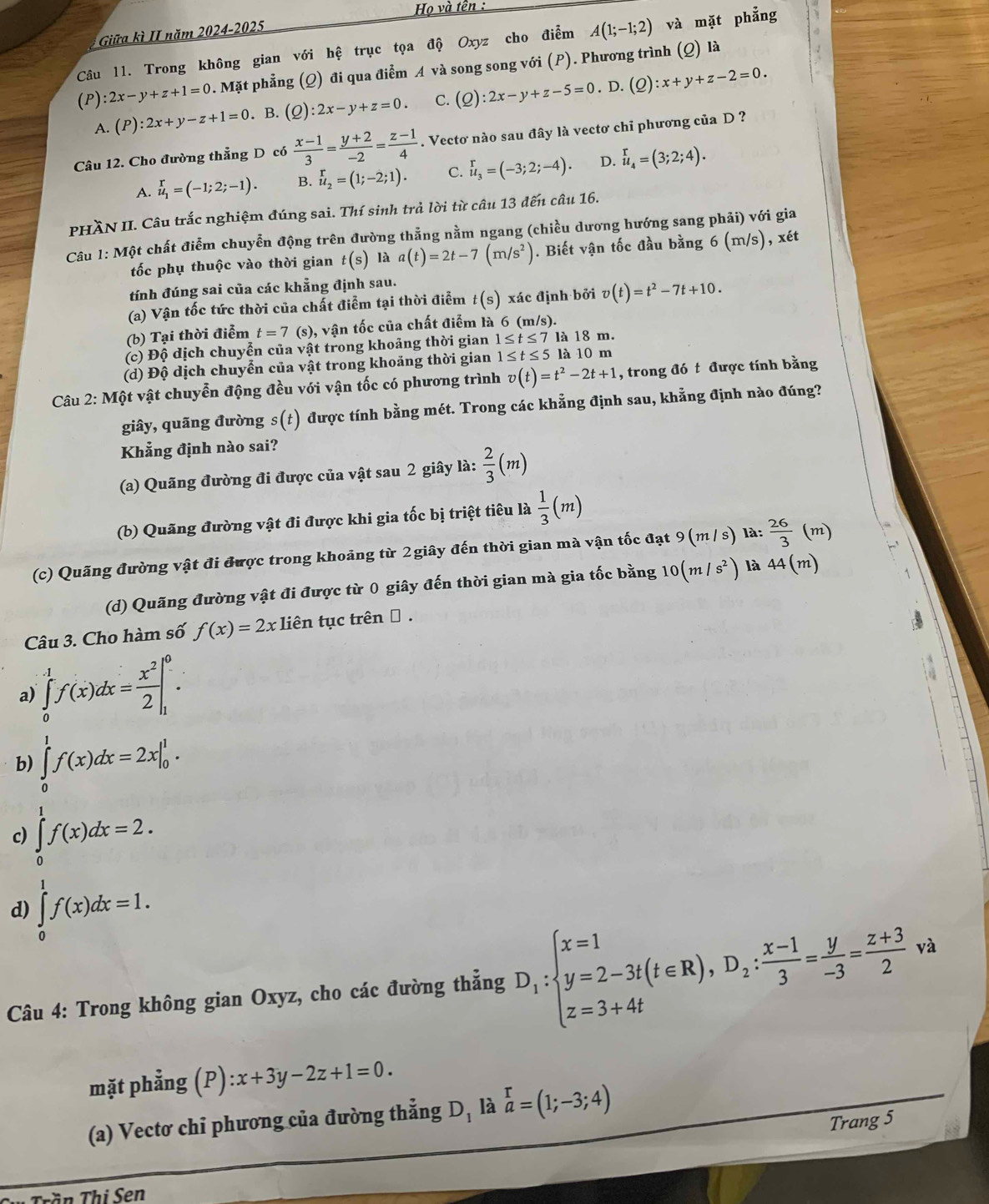 Họ và tên :
Giữa kì II năm _ 2024-2025
Câu 11. Trong không gian với hệ trục tọa độ Oxyz cho điểm A(1;-1;2) và mặt phẳng
(P):2x-y+z+1=0. Mặt phẳng (Q) đi qua điểm A và song song với (P). Phương trình (Q) là
. D.
A. (P):2x+y-z+1=0. B. (Q):2x-y+z=0. C. (Q):2x-y+z-5=0 (Q):x+y+z-2=0.
Câu 12. Cho đường thẳng D có  (x-1)/3 = (y+2)/-2 = (z-1)/4 . Vectơ nào sau đây là vectơ chỉ phương của D ?
A. beginarrayr r u_1=(-1;2;-1). endarray B. u_2=(1;-2;1). C. beginarrayr r u_3endarray =(-3;2;-4). D. beginarrayr r u_4endarray ;2;4).
PHÀN II. Câu trắc nghiệm đúng sai. Thí sinh trả lời từ câu 13 đến câu 16.
Câu 1: Một chất điễm chuyễn động trên đường thẳng nằm ngang (chiều dương hướng sang phải) với gia
tốc phụ thuộc vào thời gian t(s) là a(t)=2t-7(m/s^2). Biết vận tốc đầu bằng 6(m/s) , xét
tính đúng sai của các khẳng định sau.
(a) Vận tốc tức thời của chất điểm tại thời điễm t(s) xác định bởi v(t)=t^2-7t+10.
(b) Tại thời điểm t=7(s) , vận tốc của chất điểm là 6 (m/s).
(c) Độ dịch chuyển của vật trong khoảng thời gian 1≤ t≤ 7 là 18 m.
(d) Độ dịch chuyển của vật trong khoảng thời gian 1≤ t≤ 5 là 10 m
Câu 2: Một vật chuyễn động đều với vận tốc có phương trình v(t)=t^2-2t+1 , trong đó t được tính bằng
giây, quãng đường s(t) được tính bằng mét. Trong các khẳng định sau, khẳng định nào đúng?
Khẳng định nào sai?
(a) Quãng đường đi được của vật sau 2 giây là:  2/3 (m)
(b) Quãng đường vật đi được khi gia tốc bị triệt tiêu là  1/3 (m)
(c) Quãng đường vật đi được trong khoảng từ 2giây đến thời gian mà vận tốc đạt 9(m/s) là:  26/3 (m)
(d) Quãng đường vật đi được từ 0 giây đến thời gian mà gia tốc bằng 10(m/s^2) là 44(m)
Câu 3. Cho hàm số f(x)=2xlien tục trên α .
a) ∈tlimits _0^(1f(x)dx=frac x^2)2|_1^(0.
b) ∈tlimits _0^1f(x)dx=2x|_0^1.
c) ∈tlimits _0^1f(x)dx=2.
d) ∈tlimits _0^1f(x)dx=1.
Câu 4: Trong không gian Oxyz, cho các đường thẳng D_1):beginarrayl x=1 y=2-3t(t∈ R),D_2: (x-1)/3 = y/-3 = (z+3)/2 va
mặt phẳng (P):x+3y-2z+1=0.
(a) Vectơ chỉ phương của đường thẳng D_1 là beginarrayr r a=(1;-3;4)endarray
Trang 5
Tần Thi Sen