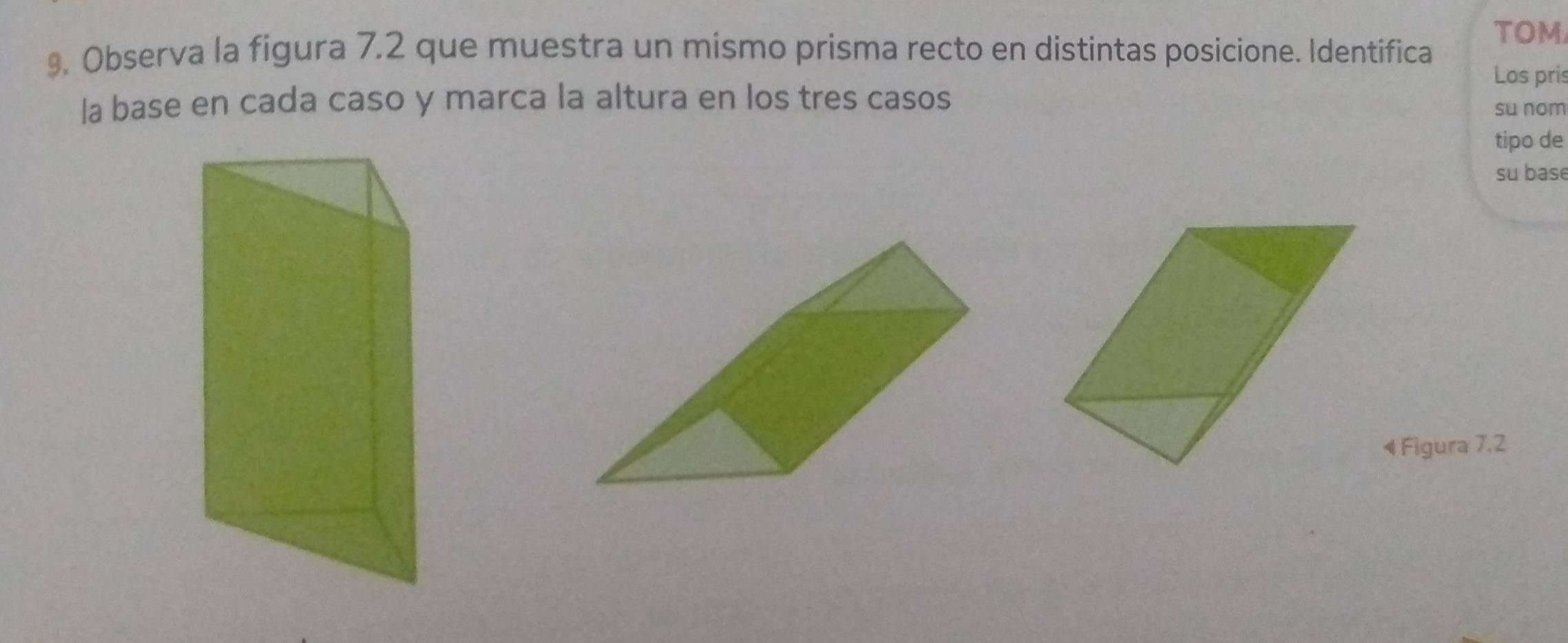 TOM 
9. Observa la figura 7.2 que muestra un mismo prisma recto en distintas posicione. Identifica 
Los pris 
la base en cada caso y marca la altura en los tres casos su nom 
tipo de 
su base 
4 Figura 7,2