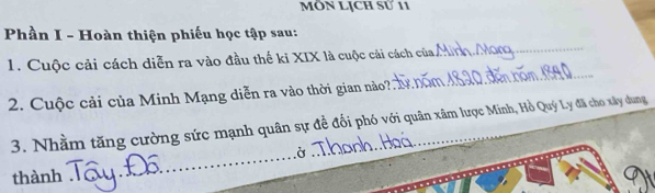 MÔN LỊCH Sử 11 
Phần I - Hoàn thiện phiếu học tập sau: 
1. Cuộc cải cách diễn ra vào đầu thế ki XIX là cuộc cải cách của 
_ 
2. Cuộc cải của Minh Mạng diễn ra vào thời gian nào ? 
_ 
3. Nhằm tăng cường sức mạnh quân sự đề đối phó với quân xâm lược Minh, Hồ Quý Ly đã cho xây dung 
_Ở 
thành_