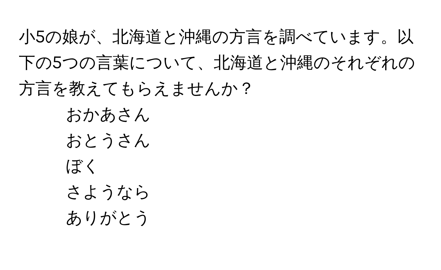 小5の娘が、北海道と沖縄の方言を調べています。以下の5つの言葉について、北海道と沖縄のそれぞれの方言を教えてもらえませんか？  
- おかあさん  
- おとうさん  
- ぼく  
- さようなら  
- ありがとう