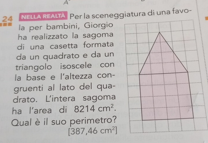 A 
24 NELLA REALTA Per la sceneggiatura di una favo- 
la per bambini, Giorgio 
ha realizzato la sagoma 
di una casetta formata 
da un quadrato e da un 
triangolo isoscele con 
la base e l'altezza con- 
gruenti al lato del qua- 
drato. Lintera sagoma 
ha l’area di 8214cm^2. 
Qual è il suo perimetro?
[387,46cm^2]