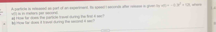 A particle is released as part of an experiment. Its speed t seconds after release is given by v(t)=-0.3t^2+12t , where 1.4
v(t) is in meters per second. 
a) How far does the particle travel during the first 4 sec? 
b) How far does it travel during the second 4 sec?
g