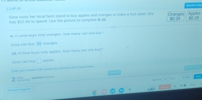 1.2 AP-19 Queztion Me)
Gina visits her local farm stand to buy apples and oranges to make a fruit salad. She Oranges
has $10.00 to spend. Use the picture to complete 9-11 $0.34 Apples $0.28
y, i bena buys ony oranges, now many can she buy?
Gina can buy 29 oranges
10. If Gina buys only apples, how many can she buy?
Gina can buy □ apples
Enter your arrover in the an swer box and then cick Check Answer
2
, 43
0 , ”
tshes Proyr===