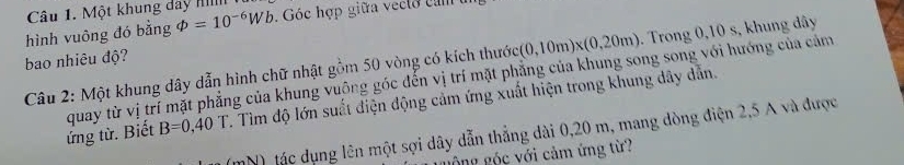 Một khung day II 
hình vuông đó bằng varPhi =10^(-6)Wb. Góc hợp giữa vecto c am 
bao nhiêu độ?
(0,10m)* (0,20m). Trong 0,10 s, khung dây
Câu 2: Một khung dây dẫn hình chữ nhật gồm 50 vòng có kích thước quay từ vị trí mặt phẳng của khung vuông góc đến vị trí mặt phẳng của khung song song với hướng của cảm 
ứng từ. Biết B=0,40T. Tìm độ lớn suất điện động cảm ứng xuất hiện trong khung dây dẫn. 
) tác dụng lên một sợi dây dẫn thẳng dài 0,20 m, mang dòng điện 2,5 A và được 
Ông gốc với cảm ứng từ?