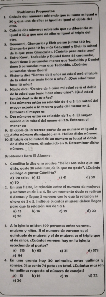 Problemas Propuestos:
1. Calcule dos números sabiendo que su suma es igual a
30 y que uno de ellos es igual es igual al doble del
otro.
2. Calcule dos números sabiendo que su diferencia es
igual a 32 a que uno de ellos es igual al triple del
otro.
3. Geovanni, Giancarlos y Elvis pesan juntos 140 kg.
Giancarlos pesa 10 kg más Geovanni y Elvis la mitad
de lo que pesa Giancarlos. ¿Cuánto pesa cada uno?
4. Entre Kaori, Teobaldo y Daniel tiene 44 caramelos,
Kaori tiene 3 caramelos menos que Teobaldo y Daniel
tiene 5 caramelos mas que Teobaldo. ¿Cuántos
caramelos tiene Kaori?
5. Victoria dice "Dentro de 8 años mi edad será el triple
de la edad que tenía hace 6 años". ¿Qué edad tuve
hace 10 años?
6. Nicole dice: “Dentro de 4 años mi edad será el doble
de la edad que tenía hace cinco años". ¿Qué edad
tendré dentro de 10 años?
7. Dos números están en relación de 4 a 3. La mitad del
mayor excede a la tercera parte del menor en 5.
Entonces el mayor es:
8. Dos números están en relación de 7 a 4. El mayor
excede a la mitad del menor en 20. Entonces el
menor es:
9. El doble de la tercera parte de un numero es igual a
dicho número disminuido en &. Hallar dicho número.
10. El triple de la mitad de un numero es igual al doble
de dicho número, disminuido en 9. Determinar dicho
número.
Problemas Para El Alumno:
1. Camilita le dice a su madre: "De los 140 soles que me
diste, gaste 58 soles mas de lo que no gaste". ¿Cuánto
no llego a gastar Camilita?
a) 90 soles b) 82 c) 41 d) 58
e) 70
2. En una fiesta, la relación entre el numero de mujeres
y varones es de 3 a 4. En un momento dado se retiran
6 damas y llegan 3 varones con lo que la relación es
ahora de 3 a 5. Indique cuantas mujeres deben llegar
para que la relación sea de 1 a 1.
a) 13 b) 16 c) 18 d) 22
e) 26
3. A la iglesia asisten 399 personas entre varones,
mujeres y niños. Si el numero de varones es el
quíntuplo de mujeres y el de mujeres es el triple que
el de niños. ¿Cuántos varones hay en la iglesia
escuchando al pastor?
a) 315 b) 63 c) 21 d) 378
e) 84
4. En una granja hay 30 animales, entre gallinas y
conejos. Si se conto 74 patas en total. ¿Cuántas mas son
las gallinas respecto al número de conejos?
a) 13 b) 16 c) 18 d) 22
e) 26