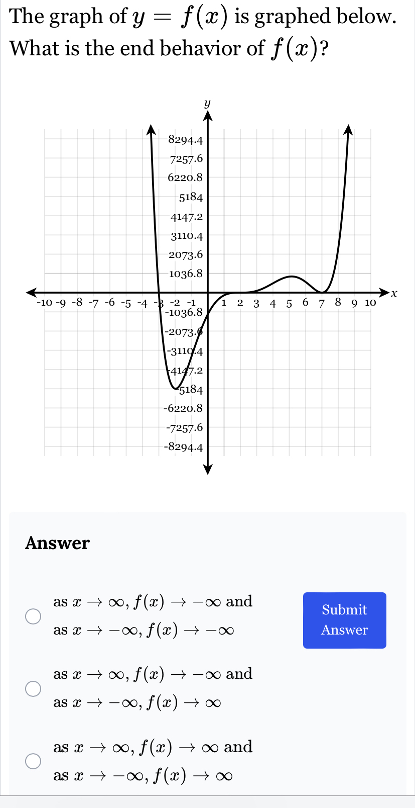 The graph of y=f(x) is graphed below.
What is the end behavior of f(x) ?
x
Answer
asxto ∈fty , f(x)to -∈fty and
Submit
asxto -∈fty , f(x)to -∈fty Answer
as xto ∈fty , f(x)to -∈fty and
as xto -∈fty , f(x)to ∈fty
asxto ∈fty , f(x)to ∈fty and
asxto -∈fty , f(x)to ∈fty