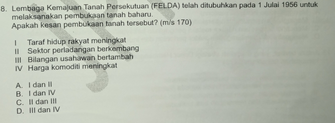 Lembaga Kemajuan Tanah Persekutuan (FELDA) telah ditubuhkan pada 1 Julai 1956 untuk
melaksanakan pembukaan tanah baharu.
Apakah kesan pembukaan tanah tersebut? (m/s 170)
I Taraf hidup rakyat meningkat
II Sektor perladangan berkembang
III Bilangan usahawan bertambah
IV Harga komoditi meningkat
A. I dan II
B. I dan IV
C. II dan III
D. III dan IV