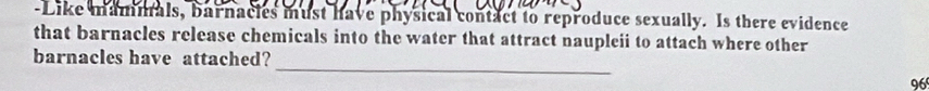 Like mammals, barnacles must have physical contact to reproduce sexually. Is there evidence 
that barnacles release chemicals into the water that attract naupleii to attach where other 
_ 
barnacles have attached?
96