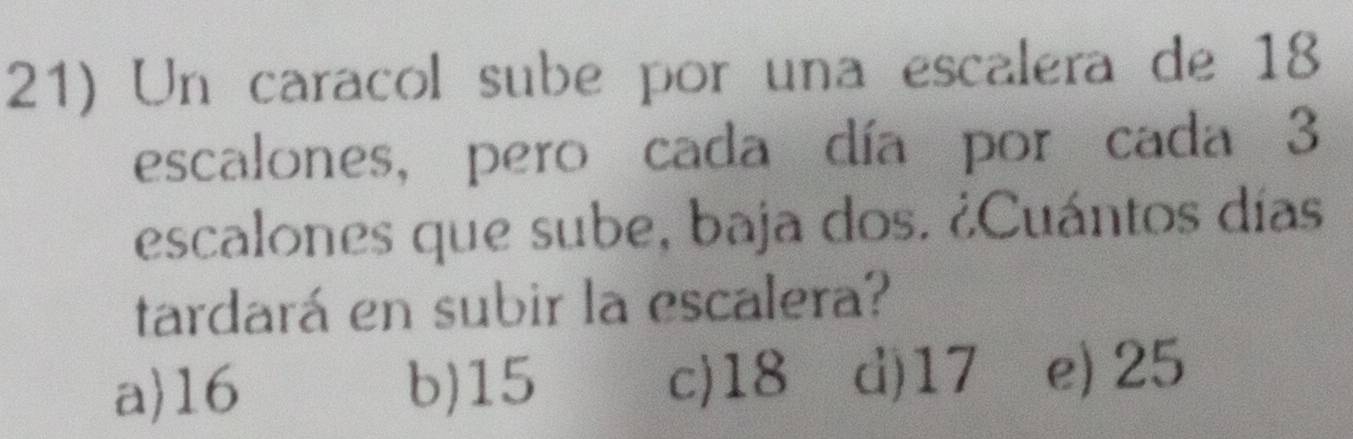Un caracol sube por una escalera de 18
escalones, pero cada día por cada 3
escalones que sube, baja dos. ¿Cuántos días
tardará en subir la escalera?
a 16 b) 15 c) 18 d) 17 e) 25