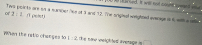 ve learned. It will not count loward you 
of Two points are on a number line at 3 and 12. The original weighted average is 6, with a see 2:1. (1 point) 
When the ratio changes to 1:2 , the new weighted average is