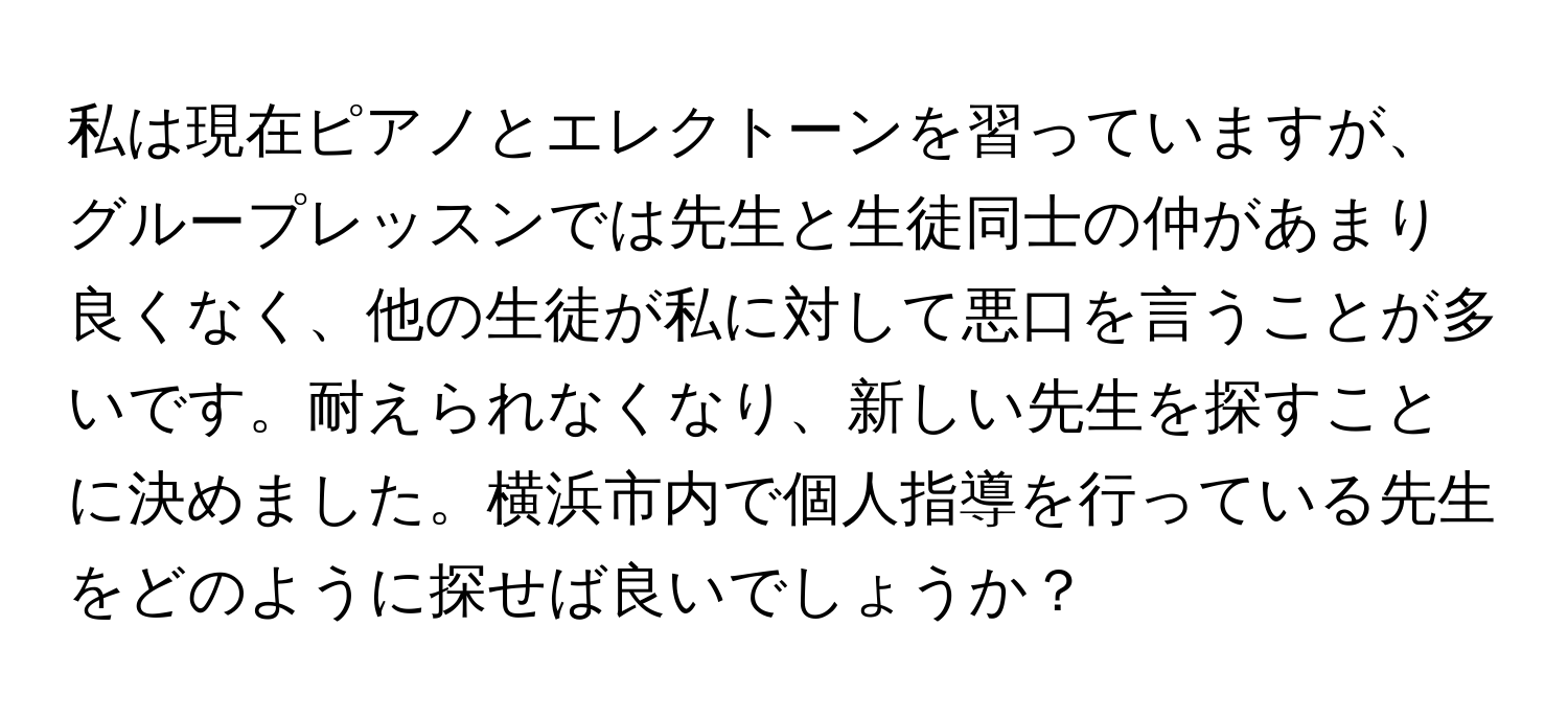 私は現在ピアノとエレクトーンを習っていますが、グループレッスンでは先生と生徒同士の仲があまり良くなく、他の生徒が私に対して悪口を言うことが多いです。耐えられなくなり、新しい先生を探すことに決めました。横浜市内で個人指導を行っている先生をどのように探せば良いでしょうか？