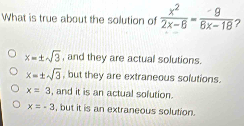 What is true about the solution of  x^2/2x-8 = 9/8x-18  2
x=± sqrt(3) , and they are actual solutions.
x=± sqrt(3) , but they are extraneous solutions.
x=3 , and it is an actual solution.
x=-3 , but it is an extraneous solution.