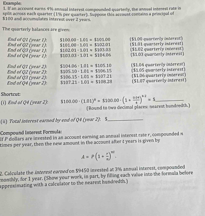 Example:
1. If an account earns 4% annual interest compounded quarterly, the annual interest rate is
split across each quarter (1% per quarter). Suppose this account contains a principal of
$100 and accumulates interest over 2 years.
The quarterly balances are given:
End of Q1 (year 1): $100.00· 1.01=$101.00 ($1.00 quarterly interest)
End of Q2 (year 1): $101.00· 1.01=$102.01 ($1.01 quarterly interest)
End of Q3 (year 1): $102.01· 1.01approx $103.03 ($1.02 quarterly interest)
End of Q4 (year 1): $103.03· 1.01approx $104.06 ($1.03 quarterly interest)
End of Q1 (year 2): $104.06· 1.01approx $105.10 ($1.04 quarterly interest)
End of Q2 (year 2): $105.10· 1.01approx $106.15 ($1.05 quarterly interest)
End of Q3 (year 2): $106.15· 1.01approx $107.21 ($1.06 quarterly interest)
End of Q4 (year 2): $107.21· 1.01approx $108.28 ($1.07 quarterly interest)
Shortcut:
(i) End of Q4 (year 2): $100.00· (1.01)^8=$100.00· (1+ (0.04)/4 )^4.2approx $ _
(Round to two decimal places: nearest hundredth.)
(ii) Total interest earned by end of Q4 (year 2): $_
Compound Interest Formula:
If P dollars are invested in an account earning an annual interest rate r, compounded n
times per year, then the new amount in the account after t years is given by
A=P(1+ r/n )^nt.
2. Calculate the interest earned on $9450 invested at 3% annual interest, compounded
monthly, for 1 year. (Show your work, in part, by filling each value into the formula before
approximating with a calculator to the nearest hundredth.)