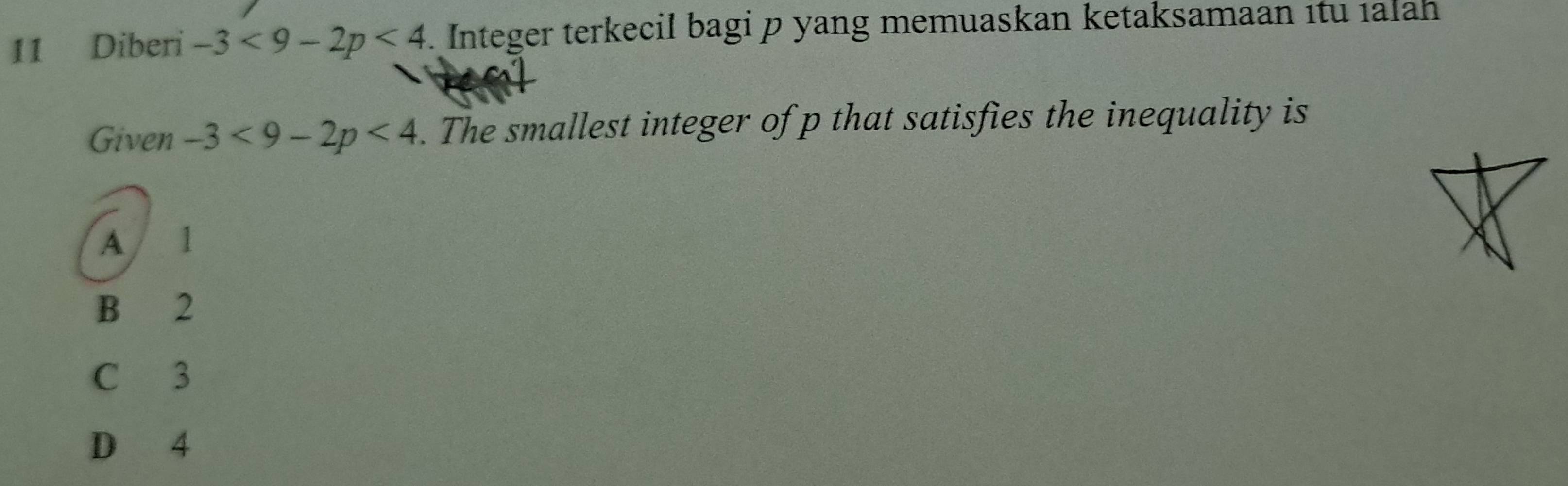 Diberi -3<9-2p<4. Integer terkecil bagi p yang memuaskan ketaksamaan itu ıalah
Given -3<9-2p<4. The smallest integer of p that satisfies the inequality is
A 1
B 2
C 3
D 4