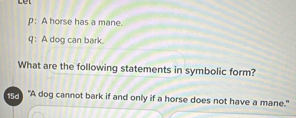 Let 
p: A horse has a mane. 
q: A dog can bark. 
What are the following statements in symbolic form? 
15 "A dog cannot bark if and only if a horse does not have a mane."