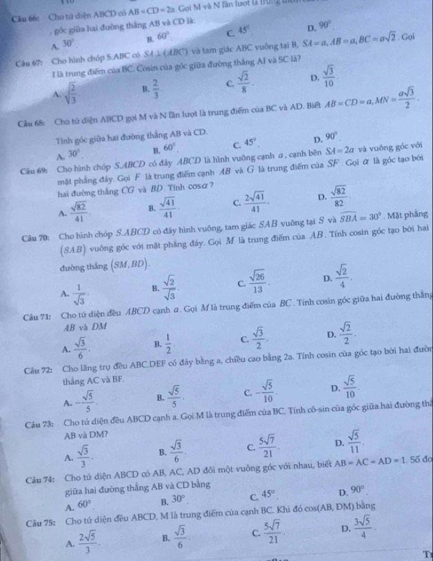 Cu 66: Cho tử diện ABCD có AB=CD=2a Goi M và N lần lượt là trng t
gốc giữa hai đường thắng AB và CD là:
A. 30°. B. 60° C. 45° D. 90°
Câu 67: Cho hình chóp S.ABC có SA ⊥ (ABC) và tam giác ABC vuông tại B, SA=a,AB=a,BC=asqrt(2). Gọi
I là trung điểm của BC. Cosin của góc giữa đường thắng AI và SC là?
A. sqrt(frac 2)3 B.  2/3 . C  sqrt(2)/8 . D.  sqrt(3)/10 
Cầu 68: Cho tú diện ABCD gọi M và N lần lượt là trung điểm của BC và AD. Biết AB=CD=a,MN= asqrt(3)/2 .
Tính góc giữa hai đường thắng AB và CD.
A. 30°. B. 60°. C. 45° D. 90°
Câu 69: Cho hình chóp S.ABCD có đây ABCD là hình vuông cạnh a , cạnh bên SA=2a và vuông góc với
mặt phẳng đây. Gọi F là trung điểm cạnh AB và G là trung điểm của SF . Gọi ữ là góc tạo bởi
hai đường thắng CG và BD. Tính cosα?
A.  sqrt(82)/41  B.  sqrt(41)/41 . C.  2sqrt(41)/41 . D.  sqrt(82)/82 ·
Câu 70: Cho hình chóp S.ABCD có đầy hình vuông, tam giác SAB vuông tại S và widehat SBA=30°. Mặt phẳng
(8 13 vuông góc với mặt phẳng đáy. Gọi M là trung điểm của AB. Tính cosin góc tạo bởi hai
đường thắng (SM,BD).
A.  1/sqrt(3) . B.  sqrt(2)/sqrt(3) . C.  sqrt(26)/13 . D.  sqrt(2)/4 .
Câu 71: Cho tú diện đều ABCD cạnh # . Gọi M là trung điểm của BC . Tính cosin gốc giữa hai đường thẳng
AB và DM
A.  sqrt(3)/6 . B.  1/2  C.  sqrt(3)/2 . D.  sqrt(2)/2 .
Câu 72: Cho lăng trụ đều ABC.DEF có đáy bằng a, chiều cao bằng 2a. Tính cosin của góc tạo bởi hai đườn
thẳng AC và BF.
A. - sqrt(5)/5 . B.  sqrt(5)/5 . C. - sqrt(5)/10 . D.  sqrt(5)/10 .
Câu 73: Cho tú diện đều ABCD cạnh a. Gọi M là trung điểm của BC. Tính cô-sin của gốc giữa hai đường thể
AB và DM?
A.  sqrt(3)/3 . B.  sqrt(3)/6 . C.  5sqrt(7)/21 . D.  sqrt(5)/11 .
Câu 74: Cho tứ diện ABCD có AB, AC, AD đôi một vuông góc với nhau, biết AB=AC=AD=1. Số đo
giữa hai đường thắng AB và CD bằng
A. 60° B. 30°, C. 45°. D. 90°.
Câu 75: Cho tú diện đều ABCD, M là trung điểm của cạnh BC. Khi đó cos(AB, DM) bằng
A.  2sqrt(5)/3 . B.  sqrt(3)/6 . C.  5sqrt(7)/21 . D.  3sqrt(5)/4 
T