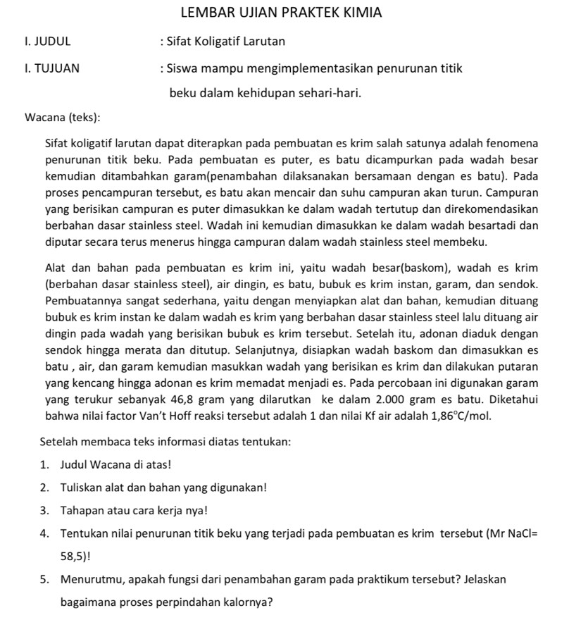 LEMBAR UJIAN PRAKTEK KIMIA
I. JUDUL : Sifat Koligatif Larutan
I. TUJUAN : Siswa mampu mengimplementasikan penurunan titik
beku dalam kehidupan sehari-hari.
Wacana (teks):
Sifat koligatif larutan dapat diterapkan pada pembuatan es krim salah satunya adalah fenomena
penurunan titik beku. Pada pembuatan es puter, es batu dicampurkan pada wadah besar
kemudian ditambahkan garam(penambahan dilaksanakan bersamaan dengan es batu). Pada
proses pencampuran tersebut, es batu akan mencair dan suhu campuran akan turun. Campuran
yang berisikan campuran es puter dimasukkan ke dalam wadah tertutup dan direkomendasikan
berbahan dasar stainless steel. Wadah ini kemudian dimasukkan ke dalam wadah besartadi dan
diputar secara terus menerus hingga campuran dalam wadah stainless steel membeku.
Alat dan bahan pada pembuatan es krim ini, yaitu wadah besar(baskom), wadah es krim
(berbahan dasar stainless steel), air dingin, es batu, bubuk es krim instan, garam, dan sendok.
Pembuatannya sangat sederhana, yaitu dengan menyiapkan alat dan bahan, kemudian dituang
bubuk es krim instan ke dalam wadah es krim yang berbahan dasar stainless steel lalu dituang air
dingin pada wadah yang berisikan bubuk es krim tersebut. Setelah itu, adonan diaduk dengan
sendok hingga merata dan ditutup. Selanjutnya, disiapkan wadah baskom dan dimasukkan es
batu , air, dan garam kemudian masukkan wadah yang berisikan es krim dan dilakukan putaran
yang kencang hingga adonan es krim memadat menjadi es. Pada percobaan ini digunakan garam
yang terukur sebanyak 46,8 gram yang dilarutkan ke dalam 2.000 gram es batu. Diketahui
bahwa nilai factor Van’t Hoff reaksi tersebut adalah 1 dan nilai Kf air adalah 1,86°C/mol.
Setelah membaca teks informasi diatas tentukan:
1. Judul Wacana di atas!
2. Tuliskan alat dan bahan yang digunakan!
3. Tahapan atau cara kerja nya!
4. Tentukan nilai penurunan titik beku yang terjadi pada pembuatan es krim tersebut (Mr NaCl=
58 ,5)!
5. Menurutmu, apakah fungsi dari penambahan garam pada praktikum tersebut? Jelaskan
bagaimana proses perpindahan kalornya?