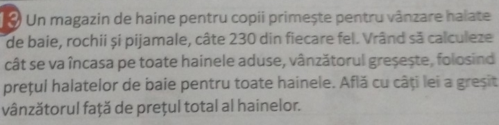 Un magazin de haine pentru copii primește pentru vânzare halate 
de baie, rochii și pijamale, câte 230 din fiecare fel. Vrând să calculeze 
cât se va încasa pe toate hainele aduse, vânzătorul greșește, folosind 
prețul halatelor de baie pentru toate hainele. Află cu câți lei a greșit 
vânzătorul față de prețul total al hainelor.