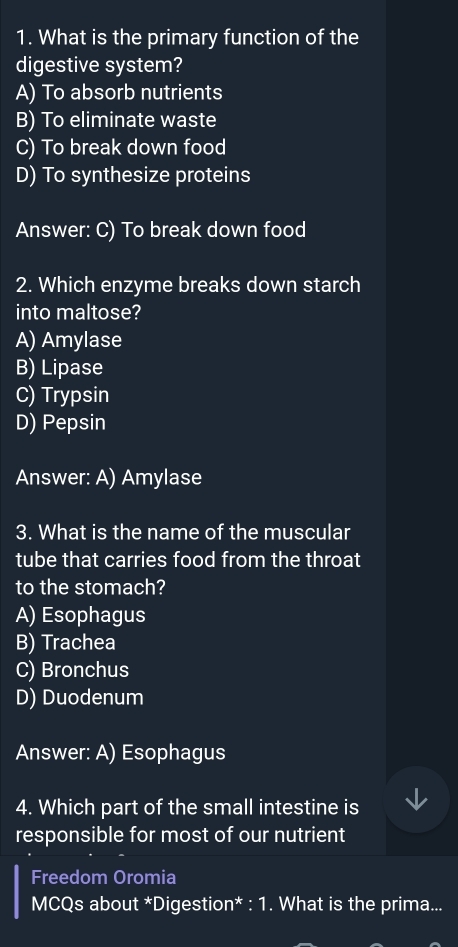 What is the primary function of the
digestive system?
A) To absorb nutrients
B) To eliminate waste
C) To break down food
D) To synthesize proteins
Answer: C) To break down food
2. Which enzyme breaks down starch
into maltose?
A) Amylase
B) Lipase
C) Trypsin
D) Pepsin
Answer: A) Amylase
3. What is the name of the muscular
tube that carries food from the throat
to the stomach?
A) Esophagus
B) Trachea
C) Bronchus
D) Duodenum
Answer: A) Esophagus
4. Which part of the small intestine is
responsible for most of our nutrient
Freedom Oromia
MCQs about *Digestion* : 1. What is the prima...