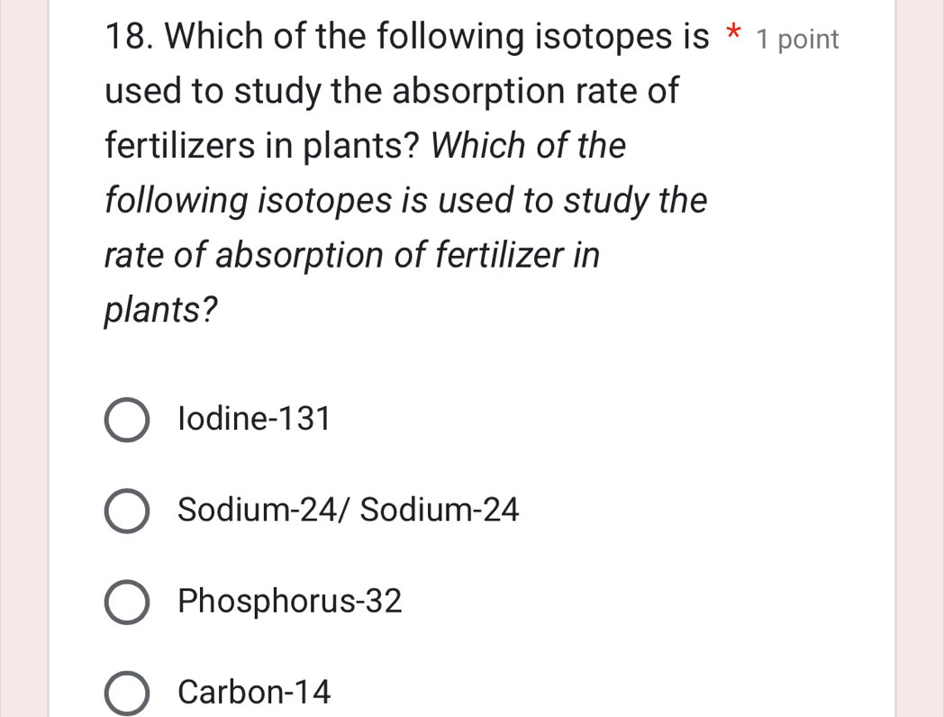 Which of the following isotopes is * 1 point
used to study the absorption rate of
fertilizers in plants? Which of the
following isotopes is used to study the
rate of absorption of fertilizer in
plants?
Iodine- 131
Sodium- 24 / Sodium- 24
Phosphorus- 32
Carbon- 14