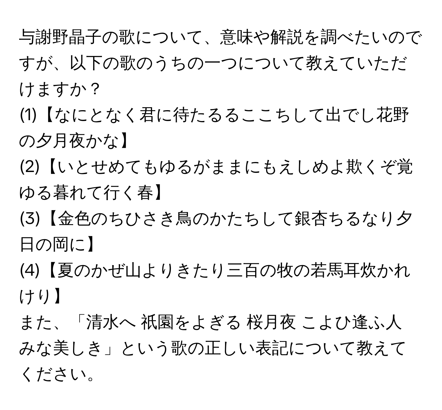 与謝野晶子の歌について、意味や解説を調べたいのですが、以下の歌のうちの一つについて教えていただけますか？  
(1)【なにとなく君に待たるるここちして出でし花野の夕月夜かな】  
(2)【いとせめてもゆるがままにもえしめよ欺くぞ覚ゆる暮れて行く春】  
(3)【金色のちひさき鳥のかたちして銀杏ちるなり夕日の岡に】  
(4)【夏のかぜ山よりきたり三百の牧の若馬耳炊かれけり】  
また、「清水へ 祇園をよぎる 桜月夜 こよひ逢ふ人 みな美しき」という歌の正しい表記について教えてください。