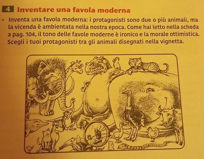 Inventare una favola moderna 
Inventa una favola moderna: i protagonisti sono due o più animali, ma 
la vicenda è ambientata nella nostra epoca. Come hai letto nella scheda 
a pag. 104, il tono delle favole moderne è ironico e la morale ottimistica. 
Scegli i tuoi protagonisti tra gli animali disegnati nella vignetta.