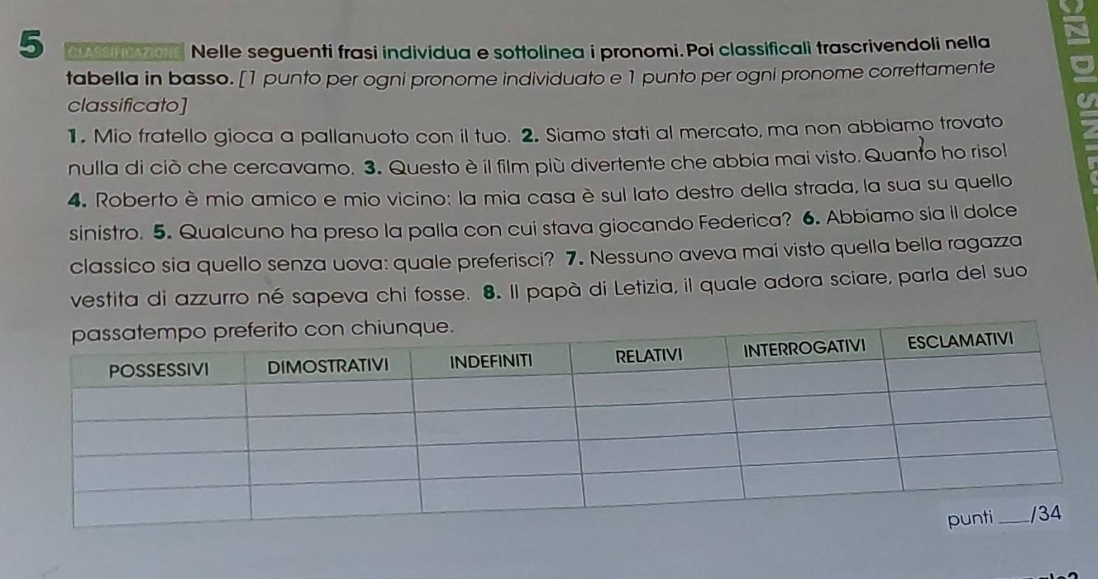 CA zons Nelle seguenti frasi individua e sottolinea i pronomi. Poi classificali trascrivendoli nella 
tabella in basso. [1 punto per ogni pronome individuato e 1 punto per ogni pronome correttamente 
classificato] 
1. Mio fratello gioca a pallanuoto con il tuo. 2. Siamo stati al mercato, ma non abbiamo trovato 
nulla di ciò che cercavamo. 3. Questo è il film più divertente che abbia mai visto. Quanto ho risol 
4. Roberto è mio amico e mio vicino: la mia casa è sul lato destro della strada, la sua su quello 
sinistro. 5. Qualcuno ha preso la palla con cui stava giocando Federica? 6. Abbiamo sia il dolce 
classico sia quello senza uova: quale preferisci? 7. Nessuno aveva mai visto quella bella ragazza 
vestita di azzurro né sapeva chi fosse. 8. Il papà di Letizia, il quale adora sciare, parla del suo