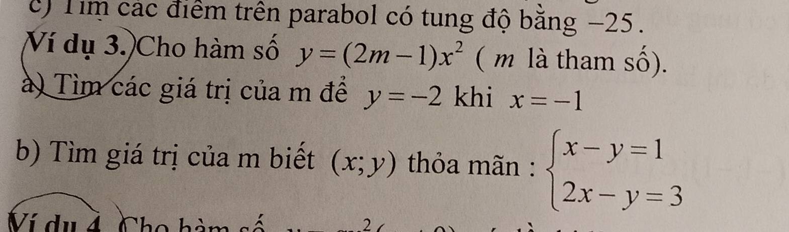 Tim các điểm trên parabol có tung độ bằng −25. 
Ví dụ 3.)Cho hàm số y=(2m-1)x^2 ( m là tham số). 
à) Tìm các giá trị của m để y=-2 khi x=-1
b) Tìm giá trị của m biết (x;y) thỏa mãn : beginarrayl x-y=1 2x-y=3endarray.
Ví du 4 Cho hàn 2