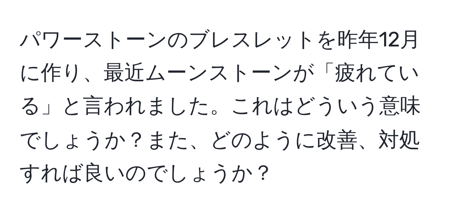 パワーストーンのブレスレットを昨年12月に作り、最近ムーンストーンが「疲れている」と言われました。これはどういう意味でしょうか？また、どのように改善、対処すれば良いのでしょうか？