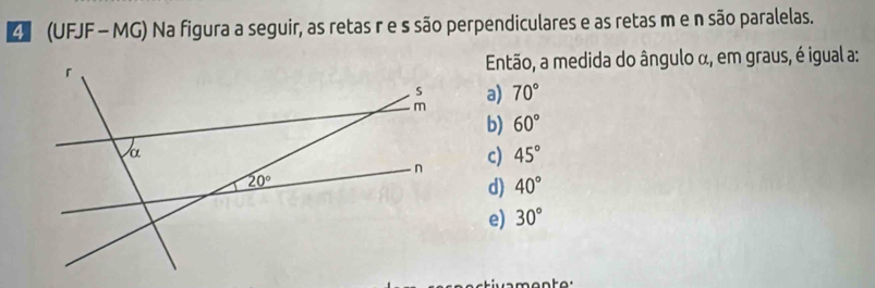 (UFJF - MG) Na figura a seguir, as retas r e s são perpendiculares e as retas m e n são paralelas.
Então, a medida do ângulo α, em graus, é igual a:
a) 70°
b) 60°
c) 45°
d) 40°
e) 30°