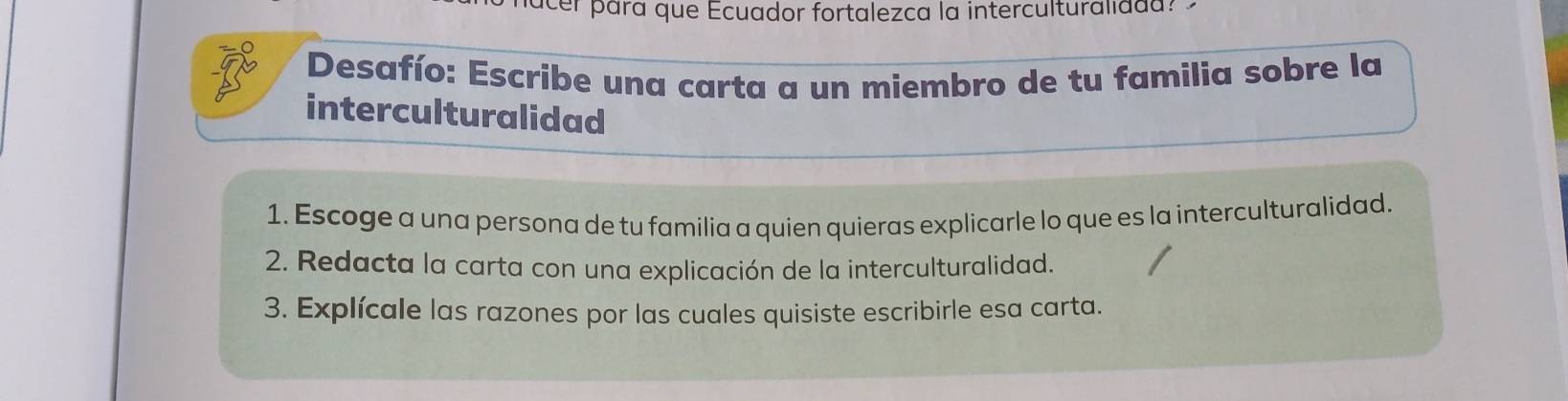 acer pará que Ecuador fortalezca la interculturalidda? 
Desafío: Escribe una carta a un miembro de tu familia sobre la 
interculturalidad 
1. Escoge a una persona de tu familia a quien quieras explicarle lo que es la interculturalidad. 
2. Redacta la carta con una explicación de la interculturalidad. 
3. Explícale las razones por las cuales quisiste escribirle esa carta.