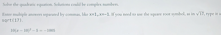 Solve the quadratic equation. Solutions could be complex numbers. 
Enter multiple answers separated by commas, like x=1, x=-1. If you need to use the square root symbol, as in sqrt(17) , type it a
sqrt(17).
10(x-10)^2-5=-1005