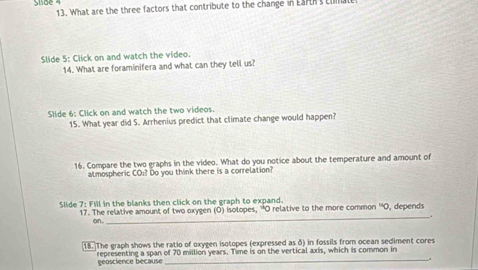 Slide 4 
13. What are the three factors that contribute to the change in Earth's clmatt. 
Slide 5: Click on and watch the video. 
14. What are foraminifera and what can they tell us? 
Slide 6: Click on and watch the two videos. 
15. What year did S. Arrhenius predict that climate change would happen? 
16. Compare the two graphs in the video. What do you notice about the temperature and amount of 
atmospheric CO₂? Do you think there is a correlation? 
Slide 7: Fill in the blanks then click on the graph to expand. , depends 
17. The relative amount of two oxygen (O) isotopes, 'O relative to the more common^(16)O
_. 
on. 
18. The graph shows the ratio of oxygen isotopes (expressed as δ) in fossils from ocean sediment cores 
representing a span of 70 million years. Time is on the vertical axis, which is common in 
geoscience because 
_``