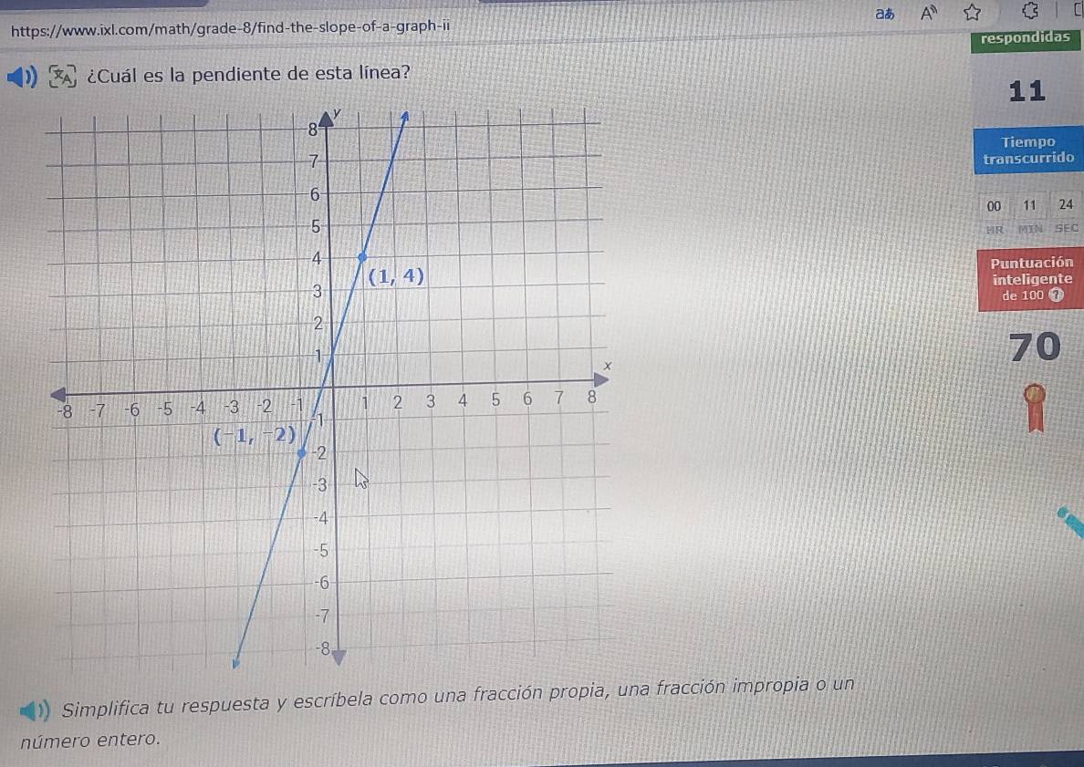 aあ A^n
https://www.ixl.com/math/grade-8/find-the-slope-of-a-graph-ii
respondidas
¿Cuál es la pendiente de esta línea?
11
Tiempo
transcurrido
00 11 24
HR MIN SEC
Puntuación
inteligente
de 100 7
70
Simplifica tu respuesta y escríbela como una fracción propia, una fracción impropia o un
número entero.