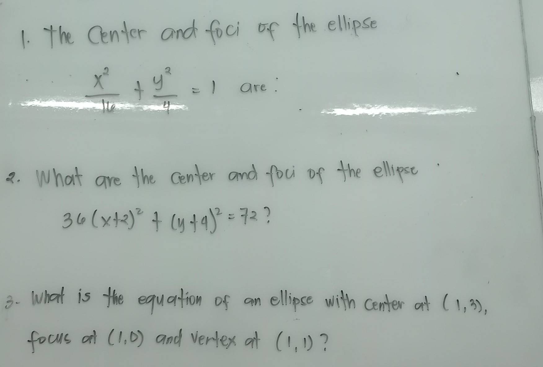 the Center and foci of the ellipse 
_
 x^2/16 + y^2/4 =1 are: 
a. What are the center and foci of the ellipse
36(x+2)^2+(y+4)^2=72 ? 
3. What is the equation of an ellipse with center at (1,3), 
focus o (1,0) and vertex at (1,1) ?