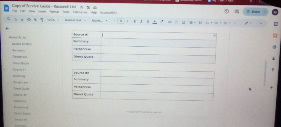 Copy of Survival Guide - Research List 
File Edit View Insert Format Tools Extensions Help Accessibility 
Share 
a A 100% Normal text = Monts.. 11 + B I U A . 1 ! = 
Research List 
Source Citation 
Summary 
Paraphrase 
Direci Quote 
Source #! 
Summary 
Paraphrase 
Direct Quote 
Source #2 
Summary 
Paraphrase 
@ Copyright Fueled by Launch 
Direct Quote 
Source #3 
Summary