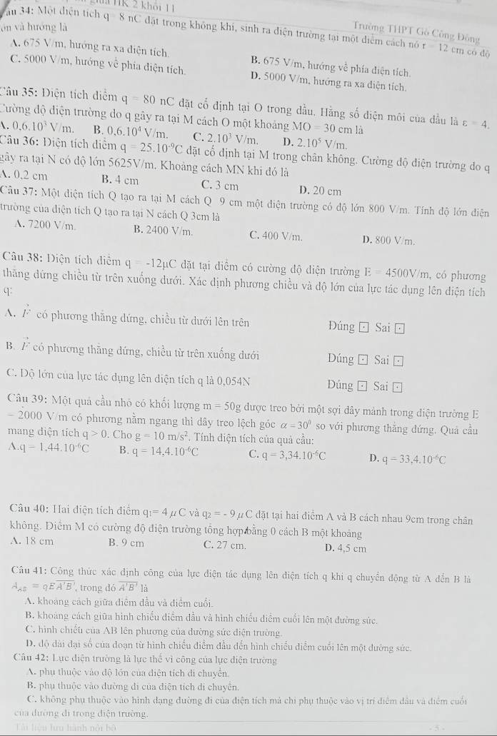 ii HK 2 khôi 1 1
ōn yà huớng là
au 34: Một diện tích q8 nC đặt trong không khí, sinh ra diện trường tại một diểm cách nó
Trường THPT Gồ Công Đông t=12c_1 n có dó
A. 675 V/m, hướng ra xa diện tích. B. 675 V/m, hướng về phía điện tích.
C. 5000 V/m, hướng về phía điện tích. D. 5000 V/m, hướng ra xa diện tích.
Câu 35: Diện tích diểm q=80nC đặt cổ định tại O trong đầu. Hằng số diện môi của đầu là varepsilon =4.
Cường độ diện trường do q gây ra tại M cách O một khoảng MO=30 cm là
. 0.6.10^3V/m. B. 0.6.10^4  /m C. 2.10^3V/m. D. 2.10^5 V/m.
Câu 36: Điện tích diểm q=25.10^(-9)C đdặt cổ định tại M trong chân không. Cường độ diện trường do q
gây ra tại N có độ lớn 5625V/m. Khoảng cách MN khi đó là
A. 0.2 cm B. 4 cm C. 3 cm D. 20 cm
Cầu 37: Một diện tích Q tạo ra tại M cách Q 9 cm một diện trường có độ lớn 800 V/m. Tính độ lớn diện
trường của điện tích Q tạo ra tại N cách Q 3cm là
A. 7200 V/m. B. 2400 V/m. C. 400 V/m. D. 800 V/m.
Câu 38: Diện tích diễm q=-12mu C đặt tại điểm có cường độ diện trường E=4500V/m , có phương
thăng đứng chiều từ trên xuống dưới. Xác dịnh phương chiều và độ lớn của lực tác dụng lên điện tích
q:
A. F có phương thắng đứng, chiều từ dưới lên trên Đúng Sai □
B. vector F có phương thăng dứng, chiều từ trên xuống dưới Dúng Sai □
C. Độ lớn của lực tác dụng lên diện tích q là 0,054N Dúng □ circ  Sai □
Câu 39: Một quả cầu nhỏ có khối lượng m=50g được treo bởi một sợi dây mảnh trong điện trường E
- 2000 V/m có phương nằm ngang thì dây treo lệch góc alpha =30° so với phương thắng đứng. Quả cầu
mang diện tích q>0. Cho g=10m/s^2. Tính điện tích của quả cầu:
A.q-1,44.10^(-6)C B. q=14,4.10^(-6)C C. q=3,34.10^(-6)C D. q=33,4.10^(-6)C
Câu 40: Hai điện tích điểm q_1=4mu C và q_2=-9 #C đặt tại hai điểm A và B cách nhau 9cm trong chân
không. Diểm M có cường độ điện trường tổng hợp bằng 0 cách B một khoảng
A. 18 cm B. 9 cm C. 27 cm. D. 4,5 cm
Câu 41: Công thức xác định công của lực điện tác dụng lên diện tích q khi q chuyển động từ A dến B là
A_AB=qEoverline A'B' , trong dó overline A'B'la
A. khoang cách giữa điểm dầu và điểm cuối.
B. khoảng cách giữa hình chiếu điểm đầu và hình chiếu diểm cuối lên một đường sức.
C. hình chiếu của AB lên phương của dường sức điện trường.
D. độ dài đại số của đoạn từ hình chiếu điểm đầu đến hình chiều diểm cuối lên một đưỡng sức.
Câu 42: Lục diện trưởng là lực thế vì công của lực diện trường
A. phụ thuộc vào độ lớn của điện tích di chuyển.
B. phụ thuộc vào dường đi của điện tích di chuyển,
C. không phụ thuộc vào hình dạng đường đi của điện tích mả chi phụ thuộc vào vị trí điểm dầu và điểm cuối
của dường đi trong điện trường.
Lài liệu lưu hành nổi bộ