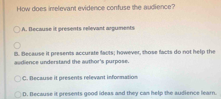 How does irrelevant evidence confuse the audience?
A. Because it presents relevant arguments
B. Because it presents accurate facts; however, those facts do not help the
audience understand the author’s purpose.
C. Because it presents relevant information
D. Because it presents good ideas and they can help the audience learn.