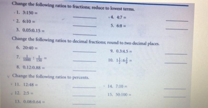 Change the following ratios to fractions; reduce to lowest terms. 
√ 1. 3:150=
_ 
_v4. 4:7=
2. 6:10=
_ 
_5. 6:8=
_ 
3. 0.05:0.15=
Change the following ratios to decimal fractions; round to two decimal places. 
6. 20:40= _9. 0.3:4.5=
7.  1/1000 : 1/150 =
_ 
_10. 1 1/2 :6 2/9 =
_ 
_ 
8. 0.12:0.88=
Change the following ratios to percents. 
11. 12:48= _14. 7:10=
_ 
12. 2:5= _15. 50:100=
_ 
_ 
13. 0.08:0.64=