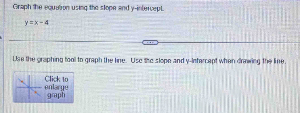 Graph the equation using the slope and y-intercept.
y=x-4
Use the graphing tool to graph the line. Use the slope and y-intercept when drawing the line. 
Click to 
enlarge 
graph