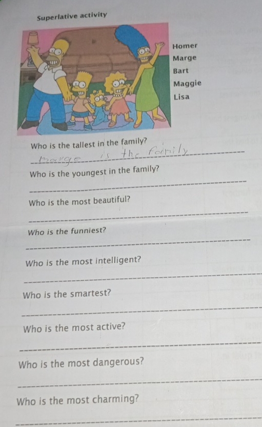 Superlative activity 
_ 
Who is the tallest in the family? 
_ 
Who is the youngest in the family? 
_ 
Who is the most beautiful? 
_ 
Who is the funniest? 
Who is the most intelligent? 
_ 
Who is the smartest? 
_ 
Who is the most active? 
_ 
Who is the most dangerous? 
_ 
Who is the most charming? 
_