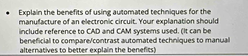 Explain the benefits of using automated techniques for the 
manufacture of an electronic circuit. Your explanation should 
include reference to CAD and CAM systems used. (It can be 
beneficial to compare/contrast automated techniques to manual 
alternatives to better explain the benefits)