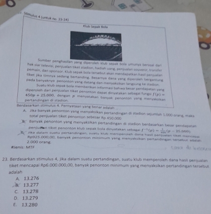 Mimulus 4 (untuk no. 23-24)
Klub Sepak Boła
Sumber penghlan yang diperolen kub sepak bola umunya berinal dan
hak slar televisi, penjualan tiket stadion, hadiah uang, penjualan souvenir, trander
pemain, dan sponsor. Klub sepak bola tersebut akan mendapatkan hasil penjualan
tiket jika timnya sedang bertanding. Besarya dana yang diperoieh bergantung
pada banyaknya penonton yang datang dan menyaksikan langsung ke stadion.
Suatu klub sepak bola memberikan informasi bahwa besar pendapatan yan
diperoleh dari penjualan tiket penonton dapat dinyatakan sebagal fungsi f(p)=
450p+25.000 , dengan p menyatakan banyak penonton yang menyaksikan 
pertandingan di stadion.
Berdasarkan stimulus 4. Pernyataan yang benar adalsh ... .
A. Jika banyak penonton yang menyaksikan pertandingan di stadion sejumlah 1.000 orang, maka
total penjualan tiket penonton sebesar Rp 450.000
B.' Banyak penorton yang menyaksikan pertandingan di stadion berdasarkan besar pendapatan
penjudian tiket penonton klub sepak bola dinyatakan sebagai f^(-1)(p)= 1/... (p-25.000)
Jika daïam suatu pertandingan, suatu klub memperoleh dana hasi penquelan tiket mencase
Rp925.000,00, banyak penonton minimum yang menyaksikan pertandingan tersebut adala
2,000 orang.
#Jenis: MTF
23. Berdasarkan stimulus 4, jika dalam suatu pertandingan, suatu klub memperoleh dana hasil penjualan
tiket mencapal Rp6.000.000,00, banyak penonton minimum yang menyaksikan pertandingan tersebut
adalah
A. 13.276
B. 13.277
C. 13.278
D. 13.279
E. 13.280