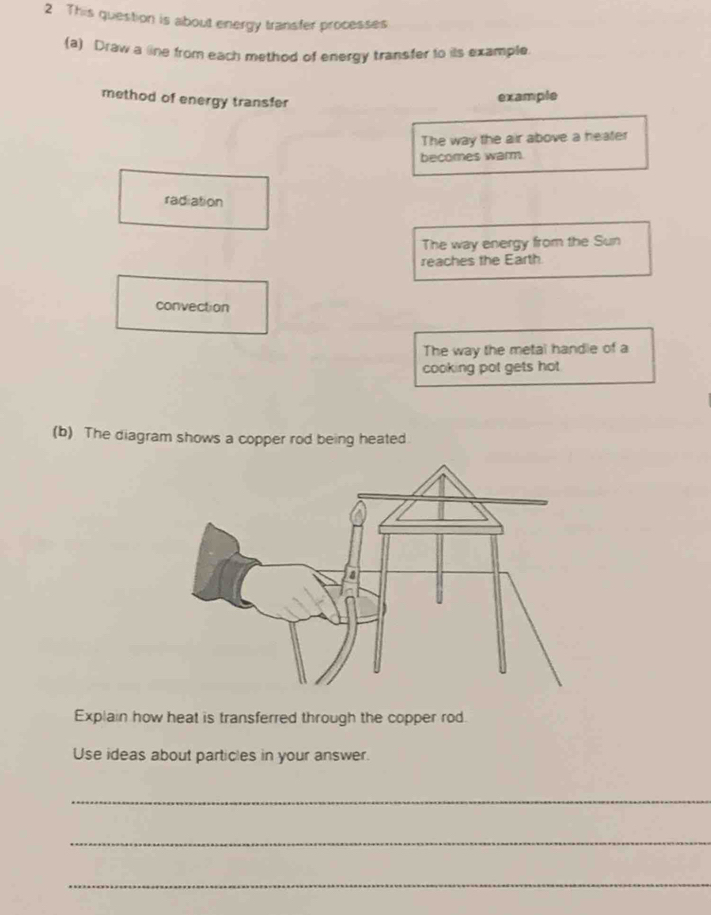 This question is about energy transfer processes
(a) Draw a line from each method of energy transfer to its example.
method of energy transfer
example
The way the air above a heater
becomes warm.
radiation
The way energy from the Sun
reaches the Earth
convection
The way the metal handle of a
cooking pot gets hot
(b) The diagram shows a copper rod being heated.
Explain how heat is transferred through the copper rod.
Use ideas about particles in your answer.
_
_
_