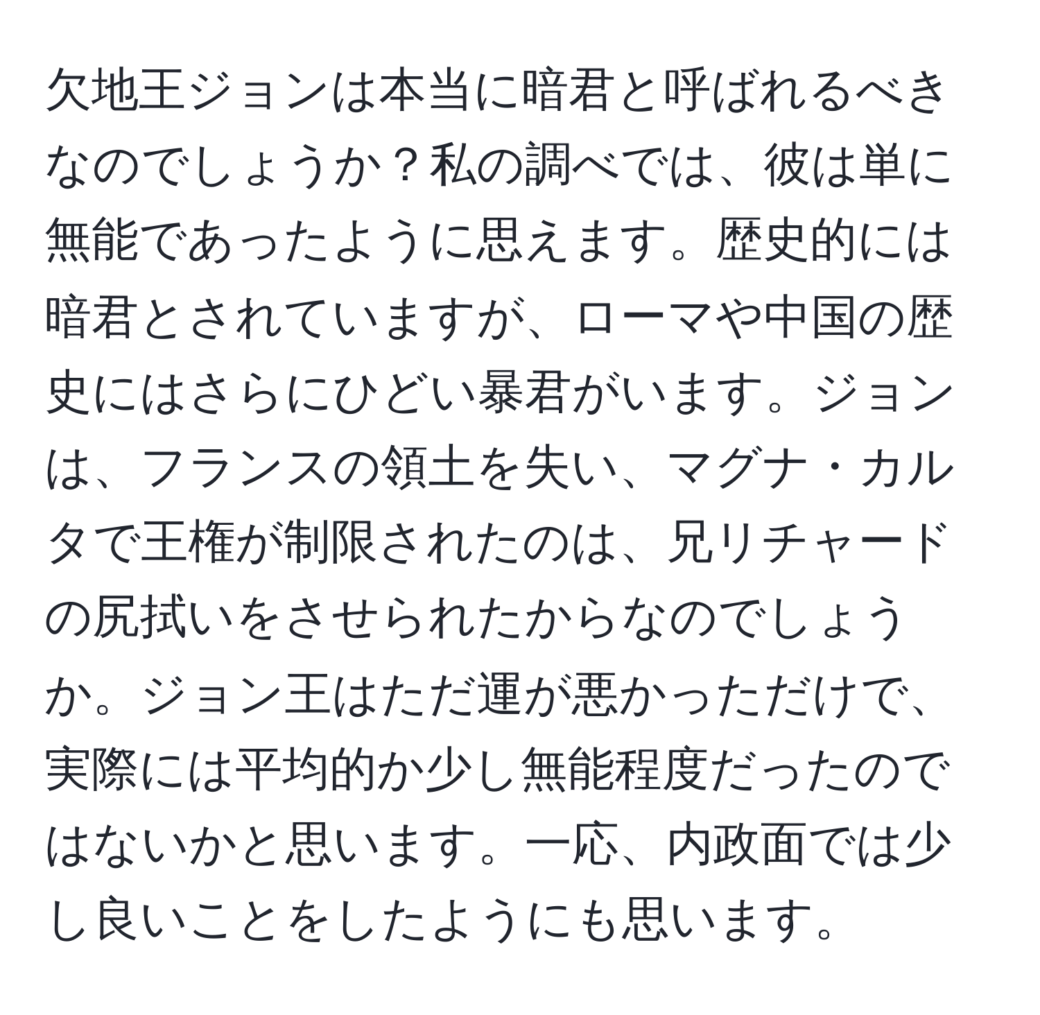 欠地王ジョンは本当に暗君と呼ばれるべきなのでしょうか？私の調べでは、彼は単に無能であったように思えます。歴史的には暗君とされていますが、ローマや中国の歴史にはさらにひどい暴君がいます。ジョンは、フランスの領土を失い、マグナ・カルタで王権が制限されたのは、兄リチャードの尻拭いをさせられたからなのでしょうか。ジョン王はただ運が悪かっただけで、実際には平均的か少し無能程度だったのではないかと思います。一応、内政面では少し良いことをしたようにも思います。