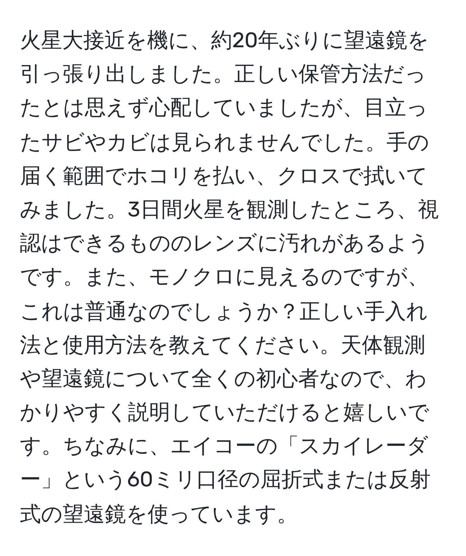 火星大接近を機に、約20年ぶりに望遠鏡を引っ張り出しました。正しい保管方法だったとは思えず心配していましたが、目立ったサビやカビは見られませんでした。手の届く範囲でホコリを払い、クロスで拭いてみました。3日間火星を観測したところ、視認はできるもののレンズに汚れがあるようです。また、モノクロに見えるのですが、これは普通なのでしょうか？正しい手入れ法と使用方法を教えてください。天体観測や望遠鏡について全くの初心者なので、わかりやすく説明していただけると嬉しいです。ちなみに、エイコーの「スカイレーダー」という60ミリ口径の屈折式または反射式の望遠鏡を使っています。