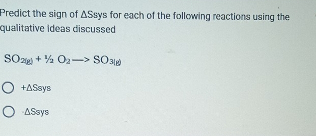 Predict the sign of △ Ssys for each of the following reactions using the 
qualitative ideas discussed
SO_2(g)+1/2O_2to SO_3(g)
+△ Ssys
-△ Ssys