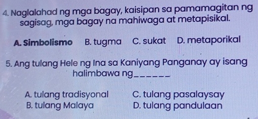 Naglalahad ng mga bagay, kaisipan sa pamamagitan ng
sagisag, mga bagay na mahiwaga at metapisikal.
A. Simbolismo B. tugma C. sukat D. metaporikal
5. Ang tulang Hele ng Ina sa Kaniyang Panganay ay isang
halimbawa ng_
A. tulang tradisyonal C. tulang pasalaysay
B. tulang Malaya D. tulang pandulaan